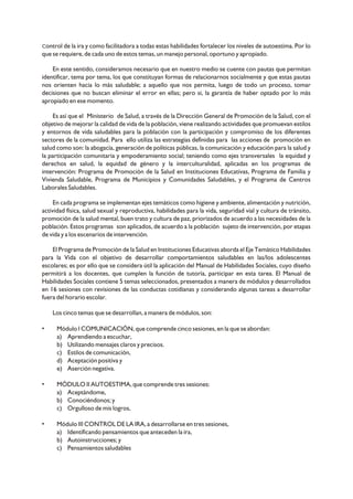 Control de la ira y como facilitadora a todas estas habilidades fortalecer los niveles de autoestima. Por lo
que se requiere, de cada uno de estos temas, un manejo personal, oportuno y apropiado.
En este sentido, consideramos necesario que en nuestro medio se cuente con pautas que permitan
identificar, tema por tema, los que constituyan formas de relacionarnos socialmente y que estas pautas
nos orienten hacia lo más saludable; a aquello que nos permita, luego de todo un proceso, tomar
decisiones que no buscan eliminar el error en ellas; pero si, la garantía de haber optado por lo más
apropiado en ese momento.
Es así que el Ministerio de Salud, a través de la Dirección General de Promoción de la Salud, con el
objetivo de mejorar la calidad de vida de la población, viene realizando actividades que promuevan estilos
y entornos de vida saludables para la población con la participación y compromiso de los diferentes
sectores de la comunidad. Para ello utiliza las estrategias definidas para las acciones de promoción en
salud como son: la abogacía, generación de políticas públicas, la comunicación y educación para la salud y
la participación comunitaria y empoderamiento social; teniendo como ejes transversales la equidad y
derechos en salud, la equidad de género y la interculturalidad, aplicadas en los programas de
intervención: Programa de Promoción de la Salud en Instituciones Educativas, Programa de Familia y
Vivienda Saludable, Programa de Municipios y Comunidades Saludables, y el Programa de Centros
Laborales Saludables.
En cada programa se implementan ejes temáticos como higiene y ambiente, alimentación y nutrición,
actividad física, salud sexual y reproductiva, habilidades para la vida, seguridad vial y cultura de tránsito,
promoción de la salud mental, buen trato y cultura de paz, priorizados de acuerdo a las necesidades de la
población. Estos programas son aplicados, de acuerdo a la población sujeto de intervención, por etapas
de vida y a los escenarios de intervención.
El Programa de Promoción de la Salud en Instituciones Educativas aborda el Eje Temático Habilidades
para la Vida con el objetivo de desarrollar comportamientos saludables en las/los adolescentes
escolares; es por ello que se considera útil la aplicación del Manual de Habilidades Sociales, cuyo diseño
permitirá a los docentes, que cumplen la función de tutoría, participar en esta tarea. El Manual de
Habilidades Sociales contiene 5 temas seleccionados, presentados a manera de módulos y desarrollados
en 16 sesiones con revisiones de las conductas cotidianas y considerando algunas tareas a desarrollar
fuera del horario escolar.
Los cinco temas que se desarrollan, a manera de módulos, son:
• Módulo I COMUNICACIÓN, que comprende cinco sesiones, en la que se abordan:
a) Aprendiendo a escuchar,
b) Utilizando mensajes claros y precisos.
c) Estilos de comunicación,
d) Aceptación positiva y
e) Aserción negativa.
• MÓDULO II AUTOESTIMA, que comprende tres sesiones:
a) Aceptándome,
b) Conociéndonos; y
c) Orgulloso de mis logros,
• Módulo III CONTROL DE LA IRA, a desarrollarse en tres sesiones,
a) Identificando pensamientos que anteceden la ira,
b) Autoinstrucciones; y
c) Pensamientos saludables
 