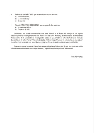 • Módulo IV LOS VALORES, que se desarrollan en tres sesiones,
a) Escala de valores,
b) La honestidad; y
c) El respeto
• Módulo V TOMA DE DECISIONES que comprende dos sesiones,
a) La mejor decisión y
b) Proyecto de vida.
Finalmente, nos queda manifestarles que este Manual es el fruto del trabajo de un equipo
interdisciplinario del Departamento de Promoción de Salud Mental y de Prevención de Problemas
Psicosociales de la Dirección de Investigación, Docencia y Atención de Salud Colectiva de Instituto
Especializado de Salud Mental “Honorio Delgado - Hideyo Noguchi”, cuyo fin principal es el de producir
modelos e instrumentos que contribuyan a mejorar el nivel de salud mental de nuestra población.
Esperamos que el presente Manual les sea de utilidad en el desarrollo de sus funciones, así como
también les solicitamos hacernos llegar aportes y sugerencias para un próximo documento.
LOS AUTORES
 