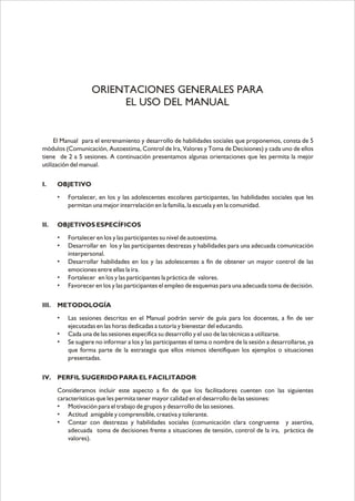 El Manual para el entrenamiento y desarrollo de habilidades sociales que proponemos, consta de 5
módulos (Comunicación, Autoestima, Control de Ira, Valores y Toma de Decisiones) y cada uno de ellos
tiene de 2 a 5 sesiones. A continuación presentamos algunas orientaciones que les permita la mejor
utilización del manual.
I. OBJETIVO
• Fortalecer, en los y las adolescentes escolares participantes, las habilidades sociales que les
permitan una mejor interrelación en la familia, la escuela y en la comunidad.
II. OBJETIVOS ESPECÍFICOS
• Fortalecer en los y las participantes su nivel de autoestima.
• Desarrollar en los y las participantes destrezas y habilidades para una adecuada comunicación
interpersonal.
• Desarrollar habilidades en los y las adolescentes a fin de obtener un mayor control de las
emociones entre ellas la ira.
• Fortalecer en los y las participantes la práctica de valores.
• Favorecer en los y las participantes el empleo de esquemas para una adecuada toma de decisión.
III. METODOLOGÍA
• Las sesiones descritas en el Manual podrán servir de guía para los docentes, a fin de ser
ejecutadas en las horas dedicadas a tutoría y bienestar del educando.
• Cada una de las sesiones especifica su desarrollo y el uso de las técnicas a utilizarse.
• Se sugiere no informar a los y las participantes el tema o nombre de la sesión a desarrollarse, ya
que forma parte de la estrategia que ellos mismos identifiquen los ejemplos o situaciones
presentadas.
IV. PERFIL SUGERIDO PARA EL FACILITADOR
Consideramos incluir este aspecto a fin de que los facilitadores cuenten con las siguientes
características que les permita tener mayor calidad en el desarrollo de las sesiones:
• Motivación para el trabajo de grupos y desarrollo de las sesiones.
• Actitud amigable y comprensible, creativa y tolerante.
• Contar con destrezas y habilidades sociales (comunicación clara congruente y asertiva,
adecuada toma de decisiones frente a situaciones de tensión, control de la ira, práctica de
valores).
ORIENTACIONES GENERALES PARA
EL USO DEL MANUAL
 