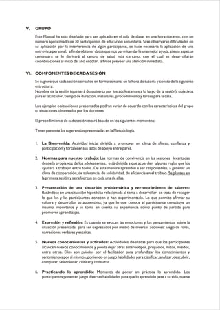 V. GRUPO
Este Manual ha sido diseñado para ser aplicado en el aula de clase, en una hora docente, con un
número aproximado de 30 participantes de educación secundaria. Si se observaran dificultades en
su aplicación por la interferencia de algún participante, se hace necesaria la aplicación de una
entrevista personal, a fin de obtener datos que nos permitan darle una mejor ayuda, si este aspecto
continuara se le derivará al centro de salud más cercano, con el cual se desarrollarán
coordinaciones al inicio del año escolar, a fin de preveer una atención inmediata.
VI. COMPONENTES DE CADA SESIÓN
Se sugiere que cada sesión se realice en forma semanal en la hora de tutoría y consta de la siguiente
estructura:
Nombre de la sesión (que será descubierta por los adolescentes a lo largo de la sesión), objetivos
para el facilitador, tiempo de duración, materiales, procedimiento y tareas para la casa.
Los ejemplos o situaciones presentados podrán variar de acuerdo con las características del grupo
o situaciones observadas por los docentes.
El procedimiento de cada sesión estará basado en los siguientes momentos:
Tener presente las sugerencias presentadas en la Metodología.
1. La Bienvenida: Actividad inicial dirigida a promover un clima de afecto, confianza y
participación y fortalecer sus lazos de apoyo entre pares.
2. Normas para nuestro trabajo: Las normas de convivencia en las sesiones levantadas
desde la propia voz de los adolescentes, está dirigida a que acuerden algunas reglas que los
ayudará a trabajar entre todos. De esta manera aprenden a ser responsables, a generar un
clima de cooperación, de tolerancia, de solidaridad, de eficiencia en el trabajo. Se plantea en
la primera sesión y se refuerzan en cada una de ellas.
3. Presentación de una situación problemática y reconocimiento de saberes:
Basándose en una situación hipotética relacionada al tema a desarrollar se trata de recoger
lo que los y las participantes conocen o han experimentado. Lo que permite afirmar su
cultura y desarrollar su autoestima; ya que lo que conoce el participante constituye un
insumo importante y se toma en cuenta su experiencia como punto de partida para
promover aprendizajes.
4. Expresión y reflexión: Es cuando se evocan las emociones y los pensamientos sobre la
situación presentada para ser expresados por medio de diversas acciones: juego de roles,
narraciones verbales y escritas.
5. Nuevos conocimientos y actitudes: Actividades diseñadas para que los participantes
alcancen nuevos conocimientos y pueda dejar atrás estereotipos, prejuicios, mitos, miedos,
entre otros. Ellos son guiados por el facilitador para profundizar los conocimientos y
sentimientos por sí mismos, poniendo en juego habilidades para clasificar, analizar, descubrir,
comparar, seleccionar, criticar y consultar.
6. Practicando lo aprendido: Momento de poner en práctica lo aprendido. Los
participantes ponen en juego diversas habilidades para que lo aprendido pase a su vida, que se
 
