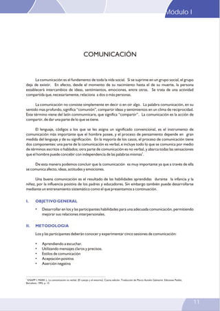 Módulo I
11
La comunicación es el fundamento de toda la vida social. Si se suprime en un grupo social, el grupo
deja de existir. En efecto, desde el momento de su nacimiento hasta el de su muerte, la persona
establecerá intercambios de ideas, sentimientos, emociones, entre otras. Se trata de una actividad
compartida que, necesariamente, relaciona a dos o más personas.
La comunicación no consiste simplemente en decir o en oír algo. La palabra comunicación, en su
sentido mas profundo, significa “comunión”, compartir ideas y sentimientos en un clima de reciprocidad.
Este término viene del latín communnicare, que significa “compartir”. La comunicación es la acción de
compartir, de dar una parte de lo que se tiene.
El lenguaje, códigos a los que se les asigna un significado convencional, es el instrumento de
comunicación más importante que el hombre posee, y el proceso de pensamiento depende en gran
medida del lenguaje y de su significación. En la mayoría de los casos, el proceso de comunicación tiene
dos componentes: una parte de la comunicación es verbal, e incluye todo lo que se comunica por medio
de términos escritos o hablados; otra parte de comunicación es no verbal, y abarca todas las sensaciones
5
que el hombre puede concebir con independencia de las palabras mismas .
De esta manera podemos concluir que la comunicación es muy importante ya que a través de ella
se comunica afecto, ideas, actitudes y emociones.
Una buena comunicación es el resultado de las habilidades aprendidas durante la infancia y la
niñez, por la influencia positiva de los padres y educadores. Sin embargo también puede desarrollarse
mediante un entrenamiento sistemático como el que presentamos a continuación.
• Desarrollar en los y las participantes habilidades para una adecuada comunicación, permitiendo
mejorar sus relaciones interpersonales.
Los y las participantes deberán conocer y experimentar cinco sesiones de comunicación:
• Aprendiendo a escuchar.
• Utilizando mensajes claros y precisos.
• Estilos de comunicación
• Aceptación positiva
• Aserción negativa
I. OBJETIVO GENERAL
II. METODOLOGIA
COMUNICACIÓN
5
KNAPP I. MARK L. La comunicación no verbal. (El cuerpo y el entorno). Cuarta edición .Traducción de Marco Aurelio Galmarini. Ediciones Paidós,
Barcelona: 1992, p. 15
 
