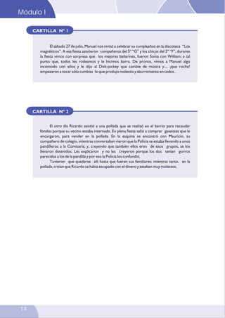 Módulo I
14
El sábado 27 de julio, Manuel nos invitó a celebrar su cumpleaños en la discoteca “Los
magnéticos”. A esa fiesta asistieron compañeros del 5º “G” y los chicos del 2º “F”, durante
la fiesta vimos con sorpresa que los mejores bailarines, fueron Sonia con William; a tal
punto que, todos les rodeamos y le hicimos barra. De pronto, vimos a Manuel algo
incómodo con ellos y le dijo al Disk-jockey que cambie de música y.... ¡que roche!
empezaron a tocar sólo cumbias lo que produjo molestia y aburrimiento en todos .
CARTILLA Nº 1
CARTILLA Nº 2
El otro día Ricardo asistió a una pollada que se realizó en el barrio para recaudar
fondos porque su vecino estaba internado. En plena fiesta salió a comprar gaseosas que le
encargaron, para vender en la pollada. En la esquina se encontró con Mauricio, su
compañero de colegio, mientras conversaban vieron que la Policía se estaba llevando a unos
pandilleros a la Comisaría; y, creyendo que también ellos eran de esos grupos, se los
llevaron detenidos. Les explicaron y no les creyeron porque los dos tenían gorros
parecidos a los de la pandilla y por eso la Policía los confundió.
Tuvieron que quedarse allí hasta que fueran sus familiares; mientras tanto, en la
pollada, creían que Ricardo se había escapado con el dinero y estaban muy molestos.
 