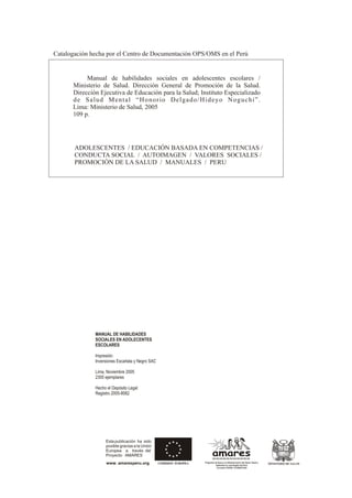 MANUAL DE HABILIDADES
SOCIALES EN ADOLECENTES
ESCOLARES
Impresión:
Inversiones Escarlata y Negro SAC
Lima, Noviembre 2005
2300 ejemplares
Hecho el Depósito Legal
Registro 2005-8082
amares
Programa de Apoyo a la Modernización del Sector Salud y
Aplicación en una Región del Perú
Convenio PER/B7-310/IB/97/209
amares
Programa de Apoyo a la Modernización del Sector Salud y
Aplicación en una Región del Perú
Convenio PER/B7-310/IB/97/209
MINISTERIO DE SALUD
Manual de habilidades sociales en adolescentes escolares /
Ministerio de Salud. Dirección General de Promoción de la Salud.
Dirección Ejecutiva de Educación para la Salud; Instituto Especializado
de Salud Mental “Honorio Delgado/Hideyo Noguchi”.
Catalogación hecha por el Centro de Documentación OPS/OMS en el Perú
Lima: Ministerio de Salud, 2005
109 p.
ADOLESCENTES / EDUCACIÓN BASADA EN COMPETENCIAS /
CONDUCTA SOCIAL / AUTOIMAGEN / VALORES SOCIALES /
PROMOCIÓN DE LA SALUD / MANUALES / PERU
Esta publicación ha sido
posible gracias a la Unión
Europea a través del
Proyecto AMARES
www. amaresperu.org
 