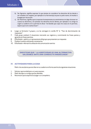 Modulo I
20
b) Ser Agresivo, significa expresar lo que sientes sin considerar los derechos de los demás a
ser tratados con respeto, por ejemplo si tu hermano(a) se puso tu polo nuevo, le insultas o
le pegas por esa acción.
c) Ser Asertivos, significa que tú expones honestamente tus sentimientos sin dejar de tener en
cuenta tus derechos y sin pisotear los derechos de los demás, por ejemplo si tu amigo se
cogió tu cuaderno sin tu permiso le dices “me fastidia que cojas mis cosas sin mi permiso,
espero que no lo vuelvas hacer”.
ENFATIZAR QUE “ LA ASERTIVIDAD ES UNA ALTERNATIVA
SALUDABLE ANTE UNA CONDUCTA INADECUADA”
IV. ACTIVIDADES PARA LA CASA
Pedir a los escolares que escriban en su cuaderno en forma asertiva las siguientes situaciones:
1. Solicitar oportunidad para un nuevo examen.
2. Pedir disculpa a un amigo que fue ofendido.
3. Reconocer que se equivocó al juzgar a un compañero.
6. Luego se formarán 5 grupos y se les entregará la cartilla N° 6: “Test de discriminación de
respuestas”.
7. Cada grupo analizará 2 situaciones marcando sus registros y convirtiendo las frases pasivas y
agresivas en frases asertivas.
8. El facilitador pedirá a un representante del grupo que presenten sus respuesta
9. Finalizar la sesión solicitando comentarios.
10. El facilitador reforzará la utilización de comunicación asertiva
Módulo IMódulo I
 