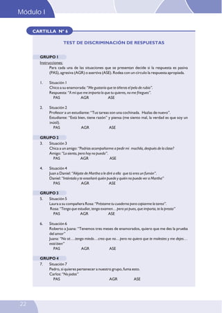 CARTILLA Nº 6
TEST DE DISCRIMINACIÓN DE RESPUESTAS
GRUPO 1
Instrucciones:
Para cada una de las situaciones que se presentan decide si la respuesta es pasiva
(PAS), agresiva (AGR) o asertiva (ASE). Rodea con un círculo la respuesta apropiada.
1. Situación 1
Chico a su enamorada: “Me gustaría que te tiñeras el pelo de rubio”.
Respuesta: “A mí que me importa lo que tu quieres, no me friegues”.
PAS AGR ASE
2. Situación 2
Profesor a un estudiante: “Tus tareas son una cochinada. Hazlas de nuevo”.
Estudiante: “Está bien, tiene razón” y piensa (me siento mal, la verdad es que soy un
inútil).
PAS AGR ASE
GRUPO 2
3. Situación 3
Chica a un amigo: “Podrías acompañarme a pedir mi mochila, después de la clase?
Amigo: “Lo siento, pero hoy no puedo”.
PAS AGR ASE
4. Situación 4
Juan a Daniel: “Aléjate de Martha o le diré a ella que tú eres un fumón”.
Daniel: “Inténtalo y te enseñaré quién puede y quién no puede ver a Martha”
PAS AGR ASE
GRUPO 3
5. Situación 5
Laura a su compañera Rosa: “Préstame tu cuaderno para copiarme la tarea”.
Rosa: “Tengo que estudiar, tengo examen…pero ya pues, que importa, te lo presto”
PAS AGR ASE
6. Situación 6
Roberto a Juana: “Tenemos tres meses de enamorados, quiero que me des la prueba
del amor”
Juana: “No sé….tengo miedo…creo que no…pero no quiero que te molestes y me dejes…
está bien”
PAS AGR ASE
GRUPO 4
7. Situación 7
Pedro, si quieres pertenecer a nuestro grupo, fuma esto.
Carlos: “No jodas”
PAS AGR ASE
Módulo I
22
 