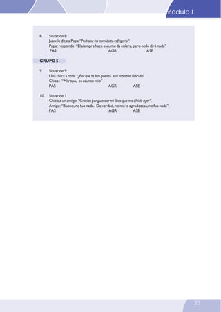 Modulo I
8. Situación 8
Juan: le dice a Pepe “Pedro se ha comido tu refrigerio“
Pepe: responde “El siempre hace eso, me da cólera, pero no le diré nada”
PAS AGR ASE
GRUPO 5
9. Situación 9
Una chica a otra: “¿Por qué te has puesto esa ropa tan ridícula?
Chica : “Mi ropa, es asunto mío”
PAS AGR ASE
10. Situación 1
Chico a un amigo: “Gracias por guardar mi libro que me olvidé ayer”.
Amigo: “Bueno, no fue nada. De verdad, no me lo agradezcas, no fue nada”.
PAS AGR ASE
Modulo I
23
23
Módulo I
 