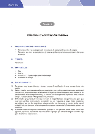 I. OBJETIVOS PARA EL FACILITADOR
II. TIEMPO
III. MATERIALES
IV. PROCEDIMIENTO
• Fomentar en los y las participantes la importancia de la aceptación asertiva de elogios.
• Favorecer que los y las participantes ofrezcan y reciban comentarios positivos en diferentes
entornos.
40 minutos
• Tiza
• Pizarra
• Cartilla nº 7 : Expresión y aceptación de halagos
• Cuaderno de trabajo
1) Se saluda a los y las participantes y se da a conocer la satisfacción de estar compartiendo esta
sesión.
2) Pedir a los y las participantes que formen parejas para que realicen tres comentarios positivos el
uno del otro, indicando que no se centren en los aspectos físicos únicamente, sino también en las
características de su comportamiento y su relación con otras personas. Ejemplos: “Eres un buen
amigo”. “Eres estudioso” “Me agrada cuando participas”.
3) El facilitador preguntará ¿Cómo respondieron al elogio? Solicitar tres participantes para que
expresen sus ideas o comentarios en relación con sus respuestas al elogio ¿Estas situaciones
parecidas en que nos dan o recibimos halagos suceden con frecuencia en nuestra familia o en el
colegio? Solicitar ejemplos, ¿Cómo nos sentimos cuando esto sucede? ¿Qué emoción aparece en
nosotros?
4) Comentar como el expresar comentarios positivos a una persona puede hacer sentir bien
(querido, apreciado, importante, etc) sin que esto signifique que ésta esté obligado a realizar algo
para devolvernos esa expresión.
Sesión 4
EXPRESIÓN Y ACEPTACIÓN POSITIVA
Módulo I
26
 