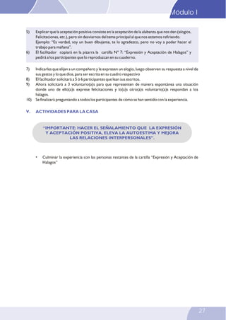 “IMPORTANTE: HACER EL SEÑALAMIENTO QUE LA EXPRESIÓN
Y ACEPTACIÓN POSITIVA, ELEVA LA AUTOESTIMA Y MEJORA
LAS RELACIONES INTERPERSONALES”.
5) Explicar que la aceptación positiva consiste en la aceptación de la alabanza que nos den (elogios,
Felicitaciones, etc.), pero sin desviarnos del tema principal al que nos estamos refiriendo.
Ejemplo: “Es verdad, soy un buen dibujante, te lo agradezco, pero no voy a poder hacer el
trabajo para mañana”.
6) El facilitador copiará en la pizarra la cartilla N° 7: “Expresión y Aceptación de Halagos” y
pedirá a los participantes que lo reproduzcan en su cuaderno.
7) Indicarles que elijan a un compañero y le expresen un elogio, luego observen su respuesta a nivel de
sus gestos y lo que dice, para ser escrita en su cuadro respectivo
8) El facilitador solicitará a 5 ó 6 participantes que lean sus escritos.
9) Ahora solicitará a 3 voluntario(a)s para que representen de manera espontánea una situación
donde uno de ello(a)s exprese felicitaciones y lo(a)s otro(a)s voluntario(a)s respondan a los
halagos.
10) Se finalizará preguntando a todos los participantes de cómo se han sentido con la experiencia.
V. ACTIVIDADES PARA LA CASA
• Culminar la experiencia con las personas restantes de la cartilla “Expresión y Aceptación de
Halagos”
Modulo I
23
27
Módulo I
 