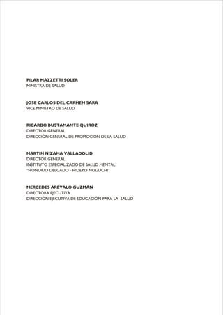 PILAR MAZZETTI SOLER
MINISTRA DE SALUD
JOSE CARLOS DEL CARMEN SARA
VICE MINISTRO DE SALUD
RICARDO BUSTAMANTE QUIRÓZ
DIRECTOR GENERAL
DIRECCIÓN GENERAL DE PROMOCIÓN DE LA SALUD
MARTIN NIZAMA VALLADOLID
DIRECTOR GENERAL
INSTITUTO ESPECIALIZADO DE SALUD MENTAL
“HONORIO DELGADO - HIDEYO NOGUCHI”
MERCEDES ARÉVALO GUZMÁN
DIRECTORA EJECUTIVA
DIRECCIÓN EJECUTIVA DE EDUCACIÓN PARA LA SALUD
 