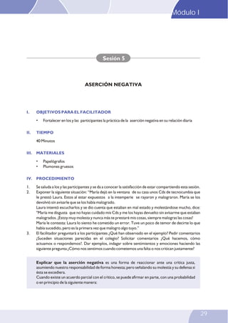 I. OBJETIVOS PARA EL FACILITADOR
II. TIEMPO
III. MATERIALES
IV. PROCEDIMIENTO
• Fortalecer en los y las participantes la práctica de la aserción negativa en su relación diaria
40 Minutos
• Papelógrafos
• Plumones gruesos
1. Se saluda a los y las participantes y se da a conocer la satisfacción de estar compartiendo esta sesión.
2. Exponer la siguiente situación: “María dejó en la ventana de su casa unos Cds de tecnocumbia que
le prestó Laura. Estos al estar expuestos a la intemperie se rayaron y malograron. María se los
devolvió sin avisarle que se los había malogrado.
Laura intentó escucharlos y se dio cuenta que estaban en mal estado y molestándose mucho, dice:
"María me disgusta que no hayas cuidado mis Cds y me los hayas devuelto sin avisarme que estaban
malogrados. ¡Estoy muy molesta y nunca más te prestaré mis cosas, siempre malogras las cosas!
María le contesta: Laura lo siento he cometido un error. Tuve un poco de temor de decirte lo que
había sucedido, pero es la primera vez que malogro algo tuyo.”
3. El facilitador preguntará a los participantes ¿Qué han observado en el ejemplo? Pedir comentarios
¿Suceden situaciones parecidas en el colegio? Solicitar comentarios ¿Qué hacemos, cómo
actuamos o respondemos?. Dar ejemplos, indagar sobre sentimientos y emociones haciendo las
siguiente pregunta ¿Cómo nos sentimos cuando cometemos una falta o nos critican justamente?
Sesión 5
ASERCIÓN NEGATIVA
Explicar que la aserción negativa es una forma de reaccionar ante una crítica justa,
asumiendo nuestra responsabilidad de forma honesta; pero señalando su molestia y su defensa si
ésta se excediera.
Cuando existe un acuerdo parcial con el crítico, se puede afirmar en parte, con una probabilidad
o en principio de la siguiente manera:
Modulo I
23
29
Módulo I
 
