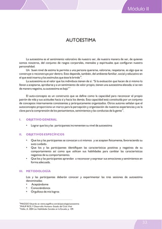Modulo II
La autoestima es el sentimiento valorativo de nuestro ser, de nuestra manera de ser, de quienes
somos nosotros, del conjunto de rasgos corporales, mentales y espirituales que configuran nuestra
personalidad.
Un buen nivel de estima le permite a una persona quererse, valorarse, respetarse, es algo que se
construye o reconstruye por dentro. Esto depende, también, del ambiente familiar, social y educativo en
10
el que esté inserto y los estímulos que éste le brinde .
La autoestima es el valor que los individuos tienen de sí. “Si la evaluación que hacen de sí mismo lo
llevan a aceptarse, aprobarse y a un sentimiento de valor propio, tienen una autoestima elevada; si se ven
11
de manera negativa, su autoestima es baja”
El auto-concepto es un constructo que se define como la capacidad para reconocer el propio
patrón de vida y sus actitudes hacia sí y hacia los demás. Esta capacidad está constituída por un conjunto
de conceptos internamente consistentes y jerárquicamente organizados. Otros autores señalan que el
autoconcepto proporciona un marco para la percepción y organización de nuestras experiencias y es la
12
clave para la comprensión de los pensamientos, sentimientos y las conductas de la gente .
• Lograr que los y las participantes incrementen su nivel de autoestima
• Que los y las participantes se conozcan a sí mismos y se acepten físicamente, favoreciendo su
auto cuidado.
• Que los y las participantes identifiquen las características positivas y negativas de su
comportamiento así como que utilicen sus habilidades para cambiar las características
negativas de su comportamiento.
• Que los y las participantes aprendan a reconocer y expresar sus emociones y sentimientos en
forma adecuada.
Los y las participantes deberán conocer y experimentar las tres sesiones de autoestima
denominadas:
• Aceptándome
• Conociéndonos
• Orgulloso de mis logros
I. OBJETIVO GENERAL
II. OBJETIVOS ESPECÍFICOS
III. METODOLOGÍA
AUTOESTIMA
10
MAGGIO Eduardo en www.angelfire.com/ak/psicologia/autoestima
11
PHILIP RICE, F Desarrollo Humano- Estado del Ciclo Vital
12
Vallés, A. 2004 Las Habilidades Sociales en la Escuela; p. 109.
Módulo II
33
 