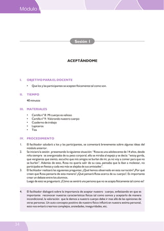 I. OBJETIVO PARA EL DOCENTE
II. TIEMPO
III. MATERIALES
IV. PROCEDIMIENTO
• Que los y las participantes se acepten físicamente tal como son.
40 minutos
• Cartilla n° 8 : Mi cuerpo es valioso
• Cartilla nº 9 : Valorando nuestro cuerpo
• Cuaderno de trabajo
• Lapiceros
• Tiza
1. El facilitador saludará a los y las participantes, se comentará brevemente sobre algunas ideas del
módulo anterior.
2. Se iniciará la sesión presentando la siguiente situación: “Rosa es una adolescente de 14 años, desde
niña siempre se avergonzaba de su peso corporal, ella se miraba al espejo y se decía: “estoy gorda,
que vergüenza que siento, escucho que mis amigos se burlan de mí, ya no voy a comer para que no
se burlen”. Además de esto, Rosa no quería salir de su casa, pensaba que la iban a molestar, no
participaba en fiestas y cada vez más se alejaba de sus amistades”.
3. El facilitador realizará las siguientes preguntas: ¿Qué hemos observado en esta narración? ¿Por qué
creen que Rosa pensaría de esta manera? ¿Qué pensará Rosa acerca de su cuerpo?. Es importante
crear un debate entre los alumnos.
Luego de esto se preguntará: ¿Cómo se sentirá una persona que no se acepta físicamente tal como es?
Sesión 1
ACEPTÁNDOME
4. El facilitador dialogará sobre la importancia de aceptar nuestro cuerpo, enfatizando en que es
importante reconocer nuestras características físicas tal como somos y aceptarlo de manera
incondicional, la valoración que le demos a nuestro cuerpo debe ir mas allá de las opiniones de
otras personas. Un auto concepto positivo de nuestro físico influirá en nuestra estima personal,
esto nos evitará crearnos complejos, ansiedades, inseguridades, etc.
Módulo II
34
 