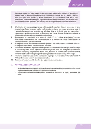 5. El facilitador dará ejemplos de personajes célebres, donde resaltará diciendo que a pesar de tener
características físicas limitantes a ellos no le impidieron lograr sus metas, tenemos el caso de
Napoleón Bonaparte, que teniendo una talla baja, ésta no lo limitó a ser un gran militar y
conquistador, también encontramos en Beethoven, que a pesar de tener limitaciones auditivas ha
sido un músico famoso e importante de la música clásica.
6. Seguidamente se reproducirá en la pizarra la cartilla N° 8 : “Mi Cuerpo es Valioso” para ser
desarrollado individualmente por los participantes, en su cuaderno de trabajo. Se les brindará un
tiempo de 5 minutos aproximadamente.
7. Se preguntará cómo se han sentido durante el ejercicio y solicitará comentarios sobre lo realizado.
Se preguntará en que área han tenido mayor dificultad.
8. El facilitador reforzará la importancia de aceptarnos tal como somos, decirles que nuestro cuerpo
es único que pueden existir aspectos que nos desagraden, pero ello no significa que debamos
sentirnos inferiores y avergonzarnos. Por lo tanto, debemos de cuidar nuestro cuerpo aseándolo,
nutriéndolo adecuadamente, protegiéndolo de ingesta de sustancias tóxicas, y otros riesgos.
9. Finalmente se solicita que todos los adolescentes se pongan de pie para desarrollar la Cartilla N° 9 :
“Valorando nuestro cuerpo”, con los ojos cerrados.
10. Terminando la lectura se pide abrir los ojos y que intercambien abrazos.
• Se pedirá a los estudiantes que cuando estén en sus casas establezcan un diálogo consigo mismo
mirándose al espejo y repitiendo el contenido de la cartilla.
• Registrar en su cuaderno su experiencia, indicando el día, la hora, el lugar y la emoción que
sintió.
V. ACTIVIDADES PARA LA CASA
También es importante resaltar a los adolescentes que aceptarnos físicamente tal como somos
lleva a aceptar incondicionalmente a otros sin dar una valoración de “feo” o “ bonito”, porque
estos conceptos son relativos y están influenciadas por la valoración que les da una
determinada sociedad. Por ejemplo, algunos adolescentes se pueden sentir mal de tener acné
(barritos en el rostro), y sentirse feos por ello, esto les originará limitaciones en su vida social.
Módulo II
35
 