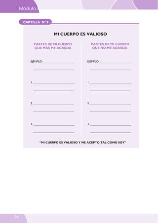 CARTILLA Nº 8
PARTES DE MI CUERPO
QUE MÁS ME AGRADA
PARTES DE MI CUERPO
QUE NO ME AGRADA
EJEMPLO: _____________________
____________________________
1. ____________________________
____________________________
2. ____________________________
____________________________
3. ____________________________
____________________________
“MI CUERPO ES VALIOSO Y ME ACEPTO TAL COMO SOY”
EJEMPLO: _____________________
____________________________
1. ____________________________
____________________________
2. ____________________________
____________________________
3. ____________________________
____________________________
MI CUERPO ES VALIOSO
Módulo II
36
 