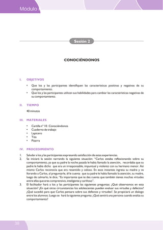 I. OBJETIVOS
II. TIEMPO
III. MATERIALES
IV. PROCEDIMIENTO
• Que los y las participantes identifiquen las características positivas y negativas de su
comportamiento.
• Que los y las participantes utilicen sus habilidades para cambiar las características negativas de
su comportamiento.
40 minutos
• Cartilla n° 10 : Conociéndonos
• Cuaderno de trabajo
• Lapicero
• Tiza
• Pizarra
1. Saludar a los y las participantes expresando satisfacción de estas experiencias.
2. Se iniciará la sesión narrando la siguiente situación: “Carlos estaba reflexionando sobre su
comportamiento, ya que su padre la noche pasada le había llamado la atención, recordaba que su
padre le había dicho que era un irresponsable, impuntual y violento con su hermano menor. Así
mismo Carlos reconocía que era resentido y celoso. En esos instantes ingresa su madre y ve
llorando a Carlos, al preguntarle, él le cuenta que su padre le había llamado la atención, su madre,
luego de calmarlo, le dice, “Es importante que te des cuenta que también tienes muchas virtudes
entre ellas que eres comprensivo, inteligente y cariñoso”.
3. El facilitador hará a los y las participantes las siguientes preguntas: ¿Qué observamos en esta
situación? ¿En qué otras circunstancias los adolescentes pueden evaluar sus virtudes y defectos?
¿Qué sucedió para que Carlos pensara sobre sus defectos y virtudes?. Se propiciará un dialogo
entre los alumnos. Luego se hará la siguiente pregunta: ¿Qué sentirá una persona cuando evalúa su
comportamiento?
Sesión 2
CONOCIÉNDONOS
Módulo II
38
 