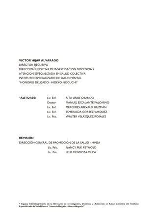 *AUTORES: Lic. Enf. RITA URIBE OBANDO
Doctor MANUEL ESCALANTE PALOMINO
Lic. Enf. MERCEDES ARÉVALO GUZMÁN
Lic. Enf. ESMERALDA CORTEZ VASQUEZ
Lic. Psic. WALTER VELASQUEZ ROSALES
* Equipo Interdisciplinario de la Dirección de Investigación, Docencia y Asistencia en Salud Colectiva del Instituto
Especializado de Salud Mental “Honorio Delgado - Hideyo Noguchi”
VICTOR HIJAR ALVARADO
DIRECTOR EJECUTIVO
DIRECCION EJECUTIVA DE INVESTIGACION DOCENCIA Y
ATENCION ESPECIALIZADA EN SALUD COLECTIVA
INSTITUTO ESPECIALIZADO DE SALUD MENTAL
“HONORIO DELGADO - HIDEYO NOGUCHI”
REVISIÓN
DIRECCIÓN GENERAL DE PROMOCIÓN DE LA SALUD - MINSA
Lic. Psic. NANCY FUK REYNOSO
Lic. Psic. LELIS MENDOZA VILCA
 