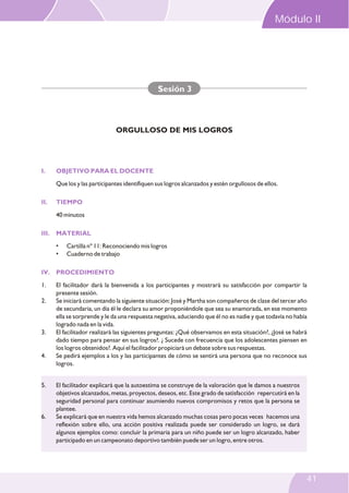 I. OBJETIVO PARA EL DOCENTE
II. TIEMPO
III. MATERIAL
IV. PROCEDIMIENTO
Que los y las participantes identifiquen sus logros alcanzados y estén orgullosos de ellos.
40 minutos
• Cartilla nº 11: Reconociendo mis logros
• Cuaderno de trabajo
1. El facilitador dará la bienvenida a los participantes y mostrará su satisfacción por compartir la
presente sesión.
2. Se iniciará comentando la siguiente situación: José y Martha son compañeros de clase del tercer año
de secundaria, un día él le declara su amor proponiéndole que sea su enamorada, en ese momento
ella se sorprende y le da una respuesta negativa, aduciendo que él no es nadie y que todavía no había
logrado nada en la vida.
3. El facilitador realizará las siguientes preguntas: ¿Qué observamos en esta situación?, ¿José se habrá
dado tiempo para pensar en sus logros?. ¿ Sucede con frecuencia que los adolescentes piensen en
los logros obtenidos?. Aquí el facilitador propiciará un debate sobre sus respuestas.
4. Se pedirá ejemplos a los y las participantes de cómo se sentirá una persona que no reconoce sus
logros.
Sesión 3
ORGULLOSO DE MIS LOGROS
5. El facilitador explicará que la autoestima se construye de la valoración que le damos a nuestros
objetivos alcanzados, metas, proyectos, deseos, etc. Este grado de satisfacción repercutirá en la
seguridad personal para continuar asumiendo nuevos compromisos y retos que la persona se
plantee.
6. Se explicará que en nuestra vida hemos alcanzado muchas cosas pero pocas veces hacemos una
reflexión sobre ello, una acción positiva realizada puede ser considerado un logro, se dará
algunos ejemplos como: concluir la primaria para un niño puede ser un logro alcanzado, haber
participado en un campeonato deportivo también puede ser un logro, entre otros.
Módulo II
41
 