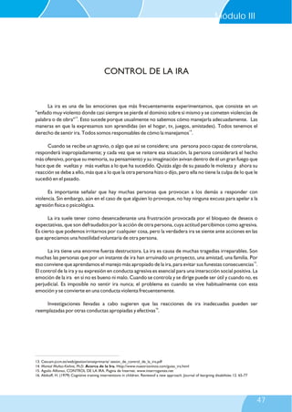 La ira es una de las emociones que más frecuentemente experimentamos, que consiste en un
"enfado muy violento donde casi siempre se pierde el dominio sobre sí mismo y se cometen violencias de
13
palabra o de obra" . Esto sucede porque usualmente no sabemos cómo manejarla adecuadamente. Las
maneras en que la expresamos son aprendidas (en el hogar, tv, juegos, amistades). Todos tenemos el
14
derecho de sentir ira. Todos somos responsables de cómo la manejamos .
Cuando se recibe un agravio, o algo que así se considere; una persona poco capaz de controlarse,
responderá inapropiadamente; y cada vez que se reitere esa situación, la persona considerará el hecho
más ofensivo, porque su memoria, su pensamiento y su imaginación avivan dentro de él un gran fuego que
hace que de vueltas y más vueltas a lo que ha sucedido. Quizás algo de su pasado le molesta y ahora su
reacción se debe a ello, más que a lo que la otra persona hizo o dijo, pero ella no tiene la culpa de lo que le
sucedió en el pasado.
Es importante señalar que hay muchas personas que provocan a los demás a responder con
violencia. Sin embargo, aún en el caso de que alguien lo provoque, no hay ninguna excusa para apelar a la
agresión física o psicológica.
La ira suele tener como desencadenante una frustración provocada por el bloqueo de deseos o
expectativas, que son defraudados por la acción de otra persona, cuya actitud percibimos como agresiva.
Es cierto que podemos irritarnos por cualquier cosa, pero la verdadera ira se siente ante acciones en las
que apreciamos una hostilidad voluntaria de otra persona.
La ira tiene una enorme fuerza destructora. La ira es causa de muchas tragedias irreparables. Son
muchas las personas que por un instante de ira han arruinado un proyecto, una amistad, una familia. Por
15
eso conviene que aprendamos el manejo más apropiado de la ira, para evitar sus funestas consecuencias .
El control de la ira y su expresión en conducta agresiva es esencial para una interacción social positiva. La
emoción de la ira en sí no es bueno ni malo. Cuando se controla y se dirige puede ser útil y cuando no, es
perjudicial. Es imposible no sentir ira nunca; el problema es cuando se vive habitualmente con esta
emoción y se convierte en una conducta violenta frecuentemente.
Investigaciones llevadas a cabo sugieren que las reacciones de ira inadecuadas pueden ser
16
reemplazadas por otras conductas apropiadas y efectivas .
CONTROL DE LA IRA
13. Cescam.jccm.es/web/gestion/smatprimaria/ sesion_de_control_de_la_ira.pdf
14. Marisol Muñoz-Kiehne, Ph.D. Acerca de la Ira. Http://www.nuestrosninos.com/guias_ira.html
15. Aguilo Alfonso, CONTROL DE LA IRA. Pagina de Internet. www.interrogantes.net
16. Abikoff, H. (1979) Cognitive training interventions in children. Reviewof a new approach. Journal of leargning disabilities 12. 65-77
Módulo III
47
 