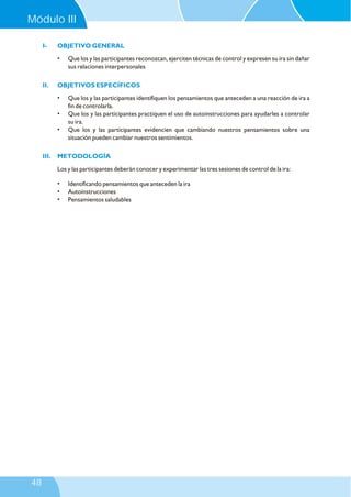 Modulo III
I- OBJETIVO GENERAL
II. OBJETIVOS ESPECÍFICOS
III. METODOLOGÍA
• Que los y las participantes reconozcan, ejerciten técnicas de control y expresen su ira sin dañar
sus relaciones interpersonales
• Que los y las participantes identifiquen los pensamientos que anteceden a una reacción de ira a
fin de controlarla.
• Que los y las participantes practiquen el uso de autoinstrucciones para ayudarles a controlar
su ira.
• Que los y las participantes evidencien que cambiando nuestros pensamientos sobre una
situación pueden cambiar nuestros sentimientos.
Los y las participantes deberán conocer y experimentar las tres sesiones de control de la ira:
• Identificando pensamientos que anteceden la ira
• Autoinstrucciones
• Pensamientos saludables
Módulo III
48
 