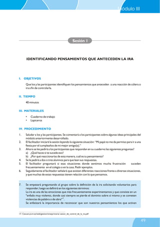 I. OBJETIVOS
II. TIEMPO
III. MATERIALES
IV. PROCEDIMIENTO
Que los y las participantes identifiquen los pensamientos que anteceden a una reacción de cólera o
ira a fin de controlarla.
40 minutos
• Cuaderno de trabajo
• Lapiceros
1. Saludar a los y las participantes. Se comentará a los participantes sobre algunas ideas principales del
módulo anteriormente desarrollado.
2. El facilitador iniciará la sesión leyendo la siguiente situación: “Mi papá no me da permiso para ir a una
fiesta por el cumpleaños de mi mejor amigo(a).”
3. Ahora se les pedirá a los participantes que respondan en su cuaderno las siguientes preguntas?
a) ¿Qué haces si te sucede eso?
b) ¿Por qué reaccionarías de esta manera, cuál es tu pensamiento?
4. Se le pedirá a dos o tres alumnos para que lean sus respuestas.
5. El facilitador preguntará si esas situaciones donde sentimos mucha frustración suceden
frecuentemente en el colegio o en la casa. Pedir ejemplos.
6. Seguidamente el facilitador señalará que existen diferentes reacciones frente a diversas situaciones,
y que muchas de estas respuestas tienen relación con lo que pensamos.
Sesión 1
IDENTIFICANDO PENSAMIENTOS QUE ANTECEDEN LA IRA
7. Se empezará preguntando al grupo sobre la definición de la ira solicitando voluntarios para
responder; luego se definirá en los siguientes términos:
La ira es una de las emociones que más frecuentemente experimentamos y que consiste en un
"enfado muy violento, donde casi siempre se pierde el dominio sobre sí mismo y se cometen
17
violencias de palabra o de obra" .
Se enfatizará la importancia de reconocer que son nuestros pensamientos los que activan
17. Cescam.jccm.es/web/gestion/smatprimaria/ sesion_de_control_de_la_ira.pdf
Módulo III
49
 
