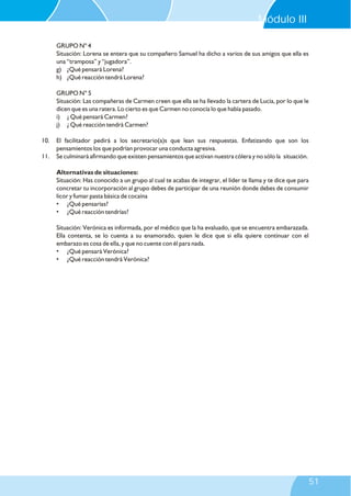 GRUPO Nº 4
Situación: Lorena se entera que su compañero Samuel ha dicho a varios de sus amigos que ella es
una “tramposa” y “jugadora”.
g) ¿Qué pensará Lorena?
h) ¿Qué reacción tendrá Lorena?
GRUPO N° 5
Situación: Las compañeras de Carmen creen que ella se ha llevado la cartera de Lucía, por lo que le
dicen que es una ratera. Lo cierto es que Carmen no conocía lo que había pasado.
i) ¿ Qué pensará Carmen?
j) ¿ Qué reacción tendrá Carmen?
10. El facilitador pedirá a los secretario(a)s que lean sus respuestas. Enfatizando que son los
pensamientos los que podrían provocar una conducta agresiva.
11. Se culminará afirmando que existen pensamientos que activan nuestra cólera y no sólo la situación.
Alternativas de situaciones:
Situación: Has conocido a un grupo al cual te acabas de integrar, el líder te llama y te dice que para
concretar tu incorporación al grupo debes de participar de una reunión donde debes de consumir
licor y fumar pasta básica de cocaína
• ¿Qué pensarías?
• ¿Qué reacción tendrías?
Situación: Verónica es informada, por el médico que la ha evaluado, que se encuentra embarazada.
Ella contenta, se lo cuenta a su enamorado, quien le dice que si ella quiere continuar con el
embarazo es cosa de ella, y que no cuente con él para nada.
• ¿Qué pensará Verónica?
• ¿Qué reacción tendrá Verónica?
Módulo III
51
 