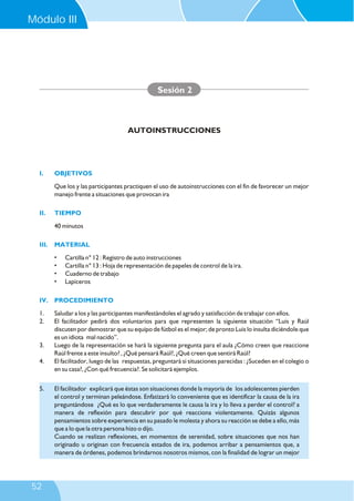I. OBJETIVOS
II. TIEMPO
III. MATERIAL
IV. PROCEDIMIENTO
Que los y las participantes practiquen el uso de autoinstrucciones con el fin de favorecer un mejor
manejo frente a situaciones que provocan ira
40 minutos
• Cartilla n° 12 : Registro de auto instrucciones
• Cartilla n° 13 : Hoja de representación de papeles de control de la ira.
• Cuaderno de trabajo
• Lapiceros
1. Saludar a los y las participantes manifestándoles el agrado y satisfacción de trabajar con ellos.
2. El facilitador pedirá dos voluntarios para que representen la siguiente situación “Luis y Raúl
discuten por demostrar que su equipo de fútbol es el mejor; de pronto Luis lo insulta diciéndole que
es un idiota mal nacido”.
3. Luego de la representación se hará la siguiente pregunta para el aula ¿Cómo creen que reaccione
Raúl frente a este insulto? , ¿Qué pensará Raúl?, ¿Qué creen que sentirá Raúl?
4. El facilitador, luego de las respuestas, preguntará si situaciones parecidas : ¿Suceden en el colegio o
en su casa?, ¿Con qué frecuencia?. Se solicitará ejemplos.
Sesión 2
AUTOINSTRUCCIONES
5. El facilitador explicará que éstas son situaciones donde la mayoría de los adolescentes pierden
el control y terminan peleándose. Enfatizará lo conveniente que es identificar la causa de la ira
preguntándose ¿Qué es lo que verdaderamente le causa la ira y lo lleva a perder el control? a
manera de reflexión para descubrir por qué reacciona violentamente. Quizás algunos
pensamientos sobre experiencia en su pasado le molesta y ahora su reacción se debe a ello, más
que a lo que la otra persona hizo o dijo.
Cuando se realizan reflexiones, en momentos de serenidad, sobre situaciones que nos han
originado u originan con frecuencia estados de ira, podemos arribar a pensamientos que, a
manera de órdenes, podemos brindarnos nosotros mismos, con la finalidad de lograr un mejor
Módulo III
52
 