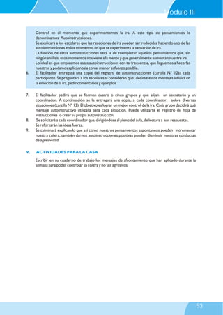 7. El facilitador pedirá que se formen cuatro o cinco grupos y que elijan un secretario y un
coordinador. A continuación se le entregará una copia, a cada coordinador, sobre diversas
situaciones (cartilla N° 13). El objetivo es lograr un mejor control de la ira. Cada grupo decidirá qué
mensaje autoinstructivo utilizará para cada situación. Puede utilizarse el registro de hoja de
instrucciones o crear su propia autoinstrucción.
8. Se solicitará a cada coordinador que, dirigiéndose al pleno del aula, de lectura a sus respuestas.
Se reforzarán las ideas fuerza.
9. Se culminará explicando que así como nuestros pensamientos espontáneos pueden incrementar
nuestra cólera, también darnos autoinstrucciones positivas pueden disminuir nuestras conductas
de agresividad.
Escribir en su cuaderno de trabajo los mensajes de afrontamiento que han aplicado durante la
semana para poder controlar su cólera y no ser agresivos.
V. ACTIVIDADES PARA LA CASA
Control en el momento que experimentemos la ira. A este tipo de pensamientos lo
denominamos Autoinstrucciones.
Se explicará a los escolares que las reacciones de ira pueden ser reducidas haciendo uso de las
autoinstrucciones en los momentos en que se experimenta la sensación de ira.
La función de estas autoinstrucciones será la de reemplazar aquellos pensamientos que, sin
ningún análisis, esos momentos nos viene a la mente y que generalmente aumentan nuestra ira.
Lo ideal es que empleemos estas autoinstrucciones con tal frecuencia, que lleguemos a hacerlas
nuestras y podamos aplicárnosla con el menor esfuerzo posible.
6. El facilitador entregará una copia del registro de autoinstrucciones (cartilla N° 12)a cada
participante. Se preguntará a los escolares si consideran que decirse estos mensajes influirá en
la emoción de la ira, pedir comentarios y ejemplos.
Módulo III
53
 
