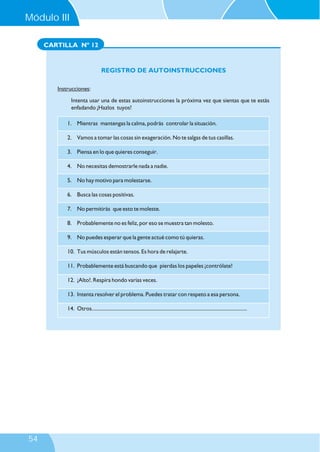 CARTILLA Nº 12
REGISTRO DE AUTOINSTRUCCIONES
Instrucciones:
Intenta usar una de estas autoinstrucciones la próxima vez que sientas que te estás
enfadando ¡Hazlos tuyos!
1. Mientras mantengas la calma, podrás controlar la situación.
2. Vamos a tomar las cosas sin exageración. No te salgas de tus casillas.
3. Piensa en lo que quieres conseguir.
4. No necesitas demostrarle nada a nadie.
5. No hay motivo para molestarse.
6. Busca las cosas positivas.
7. No permitirás que esto te moleste.
8. Probablemente no es feliz, por eso se muestra tan molesto.
9. No puedes esperar que la gente actué como tú quieras.
10. Tus músculos están tensos. Es hora de relajarte.
11. Probablemente está buscando que pierdas los papeles ¡contrólate!
12. ¡Alto!. Respira hondo varias veces.
13. Intenta resolver el problema. Puedes tratar con respeto a esa persona.
14. Otros........................................................................................................................
Módulo III
54
 