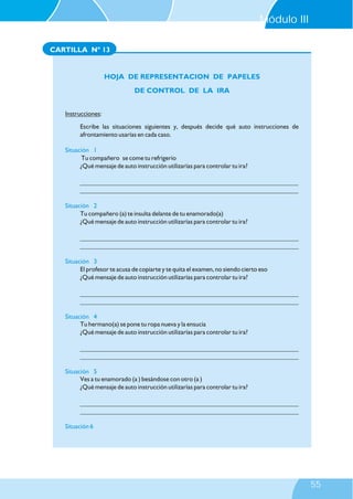 CARTILLA Nº 13
Instrucciones:
Escribe las situaciones siguientes y, después decide qué auto instrucciones de
afrontamiento usarías en cada caso.
Tu compañero se come tu refrigerio
¿Qué mensaje de auto instrucción utilizarías para controlar tu ira?
Situación 1
Situación 2
Situación 3
Situación 4
Situación 5
Situación 6
___________________________________________________________________
___________________________________________________________________
Tu compañero (a) te insulta delante de tu enamorado(a)
¿Qué mensaje de auto instrucción utilizarías para controlar tu ira?
___________________________________________________________________
___________________________________________________________________
El profesor te acusa de copiarte y te quita el examen, no siendo cierto eso
¿Qué mensaje de auto instrucción utilizarías para controlar tu ira?
___________________________________________________________________
___________________________________________________________________
Tu hermano(a) se pone tu ropa nueva y la ensucia
¿Qué mensaje de auto instrucción utilizarías para controlar tu ira?
___________________________________________________________________
___________________________________________________________________
Ves a tu enamorado (a ) besándose con otro (a )
¿Qué mensaje de auto instrucción utilizarías para controlar tu ira?
___________________________________________________________________
___________________________________________________________________
HOJA DE REPRESENTACION DE PAPELES
DE CONTROL DE LA IRA
Módulo III
55
 