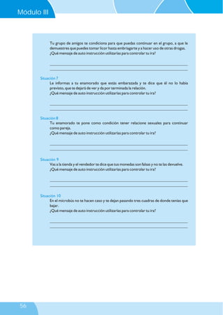 Tu grupo de amigos te condiciona para que puedas continuar en el grupo, a que le
demuestres que puedes tomar licor hasta embriagarte y a hacer uso de otras drogas.
¿Qué mensaje de auto instrucción utilizarías para controlar tu ira?
___________________________________________________________________
___________________________________________________________________
Le informas a tu enamorado que estás embarazada y te dice que él no lo había
previsto, que te dejará de ver y da por terminada la relación.
¿Qué mensaje de auto instrucción utilizarías para controlar tu ira?
___________________________________________________________________
___________________________________________________________________
Tu enamorado te pone como condición tener relacione sexuales para continuar
como pareja.
¿Qué mensaje de auto instrucción utilizarías para controlar tu ira?
___________________________________________________________________
___________________________________________________________________
Vas a la tienda y el vendedor te dice que tus monedas son falsas y no te las devuelve.
¿Qué mensaje de auto instrucción utilizarías para controlar tu ira?
___________________________________________________________________
___________________________________________________________________
En el microbús no te hacen caso y te dejan pasando tres cuadras de donde tenías que
bajar.
¿Qué mensaje de auto instrucción utilizarías para controlar tu ira?
___________________________________________________________________
___________________________________________________________________
Situación 7
Situación 8
Situación 9
Situación 10
Módulo III
56
 