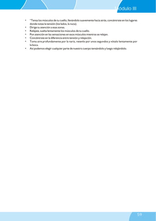 • “Tensa los músculos de tu cuello, llevándolo suavemente hacia atrás, concéntrate en los lugares
donde notas la tensión (los lados, la nuca).
• Dirige tu atención a esas zonas.
• Relájate, suelta lentamente los músculos de tu cuello.
• Pon atención en las sensaciones en esos músculos mientras se relajan.
• Concéntrate en la diferencia entre tensión y relajación.
• Toma aire profundamente por la nariz, retenlo por unos segundos y vótalo lentamente por
la boca.
• Así podemos elegir cualquier parte de nuestro cuerpo tensándolo y luego relajándolo.
Módulo III
59
 