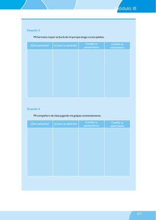 ¿Qué pensarías? ¿Cómo te sentirías?
Cambia tu
pensamiento
Cambia tu
sentimiento
Situación 4
Mi compañero de clase jugando me golpea constantemente.
Situación 3
Mi hermano mayor se burla de mí porque tengo cursos jalados.
¿Qué pensarías? ¿Cómo te sentirías?
Cambia tu
pensamiento
Cambia tu
sentimiento
Módulo III
61
 
