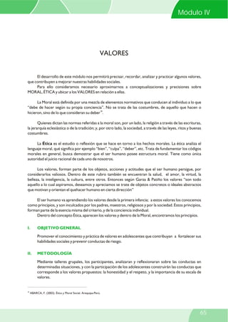 El desarrollo de este módulo nos permitirá precisar, recordar, analizar y practicar algunos valores,
que contribuyen a mejorar nuestras habilidades sociales.
Para ello consideramos necesario aproximarnos a conceptualizaciones y precisiones sobre
MORAL, ÉTICA y ubicar a los VALORES en relación a ellas.
La Moral está definida por una mezcla de elementos normativos que conducen al individuo a lo que
“debe de hacer según su propia conciencia”. No se trata de las costumbres, de aquello que hacen o
18
hicieron, sino de lo que consideran su deber .
Quienes dictan las normas referidas a la moral son, por un lado, la religión a través de las escrituras,
la jerarquía eclesiástica o de la tradición; y, por otro lado, la sociedad, a través de las leyes, ritos y buenas
costumbres.
La Ética es el estudio o reflexión que se hace en torno a los hechos morales. La ética analiza el
lenguaje moral, qué significa por ejemplo “bien”, “culpa”, “deber”, etc. Trata de fundamentar los códigos
morales en general, busca demostrar que el ser humano posee estructura moral. Tiene como única
autoridad el juicio racional de cada uno de nosotros.
Los valores, forman parte de los objetos, acciones y actitudes que el ser humano persigue, por
considerarlos valiosos. Dentro de este rubro también se encuentran la salud, el amor, la virtud, la
belleza, la inteligencia, la cultura, entre otros. Entonces según Garza & Patiño los valores “son todo
aquello a lo cual aspiramos, deseamos y apreciamos se trate de objetos concretos o ideales abstractos
que motivan y orientan el quehacer humano en cierta dirección”
El ser humano va aprendiendo los valores desde la primera infancia; a estos valores los conocemos
como principios, y son inculcados por los padres, maestros, religiosos y por la sociedad. Estos principios,
forman parte de la esencia misma del criterio, y de la conciencia individual.
Dentro del concepto Ética, aparecen los valores y dentro de la Moral, encontramos los principios.
Promover el conocimiento y práctica de valores en adolescentes que contribuyan a fortalecer sus
habilidades sociales y prevenir conductas de riesgo.
Mediante talleres grupales, los participantes, analizaran y reflexionaran sobre las conductas en
determinadas situaciones, y con la participación de los adolescentes construirán las conductas que
corresponde a los valores propuestos: la honestidad y el respeto, y la importancia de su escala de
valores.
I. OBJETIVO GENERAL
II. METODOLOGÍA
VALORES
18
ABARCA, F. (2002). Ética y Moral Social. Arequipa-Perú.
Módulo IV
65
 