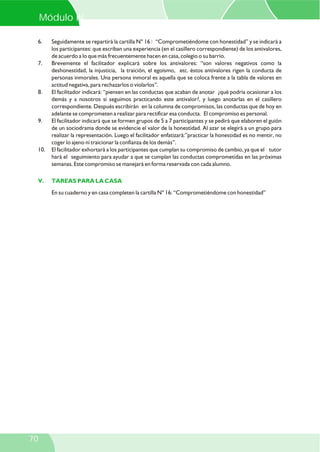 6. Seguidamente se repartirá la cartilla N° 16 : “Comprometiéndome con honestidad” y se indicará a
los participantes: que escriban una experiencia (en el casillero correspondiente) de los antivalores,
de acuerdo a lo que más frecuentemente hacen en casa, colegio o su barrio.
7. Brevemente el facilitador explicará sobre los antivalores: “son valores negativos como la
deshonestidad, la injusticia, la traición, el egoísmo, etc. éstos antivalores rigen la conducta de
personas inmorales. Una persona inmoral es aquella que se coloca frente a la tabla de valores en
actitud negativa, para rechazarlos o violarlos”.
8. El facilitador indicará: “piensen en las conductas que acaban de anotar ¿qué podría ocasionar a los
demás y a nosotros si seguimos practicando este antivalor?, y luego anotarlas en el casillero
correspondiente. Después escribirán en la columna de compromisos, las conductas que de hoy en
adelante se comprometen a realizar para rectificar esa conducta. El compromiso es personal.
9. El facilitador indicará que se formen grupos de 5 a 7 participantes y se pedirá que elaboren el guión
de un sociodrama donde se evidencie el valor de la honestidad. Al azar se elegirá a un grupo para
realizar la representación. Luego el facilitador enfatizará:”practicar la honestidad es no mentir, no
coger lo ajeno ni traicionar la confianza de los demás”.
10. El facilitador exhortará a los participantes que cumplan su compromiso de cambio, ya que el tutor
hará el seguimiento para ayudar a que se cumplan las conductas comprometidas en las próximas
semanas. Este compromiso se manejará en forma reservada con cada alumno.
En su cuaderno y en casa completen la cartilla N° 16: “Comprometiéndome con honestidad”
V. TAREAS PARA LA CASA
Módulo IV
70
 
