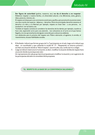 Ser figura de autoridad (padres, maestros, etc.) no da el derecho a no respetar.
Debemos respetar a nuestra familia, a la diversidad cultural, a las diferencias, etnia, género,
ideas, posturas, visiones, etc.
El respeto es la base para una convivencia social sana y pacífica, para practicarlo es preciso tener
una clara noción de nuestros deberes y derechos. Entre los principales derechos tenemos el
derecho a la vida y a la libertad; por ejemplo, respeto es tratar bien a una persona, no
insultarle ni ser sarcástico, etc.
También el respeto consiste en considerar los derechos de los demás; por ejemplo, cuando se
hace cola, esperando turno para una atención, nos colocamos en el turno en el que hemos
llegado y no nos aprovechamos de alguien conocido para colocarnos adelante.
Los obstáculos para la práctica del respeto son: Pobre valoración, el egoísmo, la envidia, el
resentimiento, escasas habilidades sociales.
6. El facilitador indicará que formen grupos de 5 a 7 participantes en el aula, luego se le indicará que
elijan un coordinador y que utilizando la cartilla N° 17 : “Respetando mi entorno próximo”,
escriban una situación donde se “falte el respeto”, sea en la calle, casa, combi, barrio o colegio.
7. Luego se indicará reestructurar la situación, es decir, modificar la situación de falta de respeto hacia
una acción donde se practique este valor.
Un representante de cada grupo leerá la propuesta para modificar la situación y con sugerencia de
los participantes del salón se consolidará dicha propuesta.
“EL RESPETO ES LA BASE DE LA CONVIVENCIA SALUDABLE”
Módulo IV
73
 