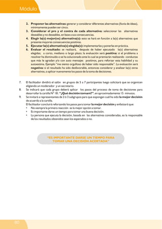 “ES IMPORTANTE DARSE UN TIEMPO PARA
TOMAR UNA DECISIÓN ACERTADA”
2. Proponer las alternativas: generar y considerar diferentes alternativas (lluvia de ideas),
mínimamente pueden ser cinco.
3. Considerar el pro y el contra de cada alternativa: seleccionar las alternativas
deseables y no deseables, en base a sus consecuencias.
4. Elegir la(s) mejor(es) alternativa(s): esto se hará en función a la(s) alternativas que
presente mayores consecuencias positivas.
5. Ejecutar la(s) alternativa(s) elegida(s): implementarlas y ponerlas en práctica.
6. Evaluar el resultado: se realizará, después de haber ejecutado la(s) alternativas
elegidas; a corto, mediano o largo plazo; la evaluación será positiva: si el problema a
resolver ha disminuido o se ha solucionado ante lo cual se premiarán realizando conductas
que más le agradan y/o con auto mensajes positivos, para reforzar esta habilidad y su
autoestima. Ejemplo “me siento orgulloso de haber sido responsable”. La evaluación será
negativa: si el resultado ha sido desfavorable, entonces considerar y analizar la(s) otras
alternativas, o aplicar nuevamente los pasos de la toma de decisiones.
7. El facilitador dividirá el salón en grupos de 5 a 7 participantes luego solicitará que se organicen
eligiendo un moderador y un secretario.
8. Se indicará que cada grupo deberá aplicar los pasos del proceso de toma de decisiones para
desarrollar la cartilla N° 18 : “¿Qué decisión tomaré?”, en aproximadamente 15 minutos.
9. Se invitará a representantes de 2 ó 3 subgrupos para que expongan cuál ha sido la mejor decisión
de acuerdo a la cartilla.
El facilitador concluirá reforzando los pasos para tomar la mejor decisión y enfatizará que:
• No siempre la primera reacción es la mejor opción a tomar.
• Es importante darse un tiempo para tomar una buena decisión.
• La persona que ejecuta la decisión, basada en las alternativas consideradas, es la responsable
de los resultados obtenidos sean los esperados o no.
Módulo V
80
 
