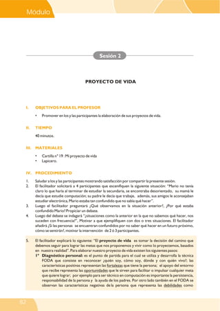 I. OBJETIVOS PARA EL PROFESOR
II. TIEMPO
III. MATERIALES
IV. PROCEDIMIENTO
• Promover en los y las participantes la elaboración de sus proyectos de vida.
40 minutos.
• Cartilla n° 19 : Mi proyecto de vida
• Lapicero.
1. Saludar a los y las participantes mostrando satisfacción por compartir la presente sesión.
2. El facilitador solicitará a 4 participantes que escenifiquen la siguiente situación: “Mario no tenía
claro lo que haría al terminar de estudiar la secundaria, se encontraba desorientado, su mamá le
decía que estudie computación; su padre le decía que trabaje, además, sus amigos le aconsejaban
estudiar electrónica, Mario estaba tan confundido que no sabía qué hacer”.
3. Luego el facilitador preguntará ¿Qué observamos en la situación anterior?, ¿Por qué estaba
confundido Mario? Propiciar un debate.
4. Luego del debate se indagará “¿situaciones como la anterior en la que no sabemos qué hacer, nos
suceden con frecuencia?”, Motivar a que ejemplifiquen con dos o tres situaciones. El facilitador
añadirá ¿Si las personas se encuentran confundidos por no saber qué hacer en un futuro próximo,
cómo se sentirán?, motivar la intervención de 2 ó 3 participantes.
5. El facilitador explicará lo siguiente: “El proyecto de vida es tomar la decisión del camino que
debemos seguir para lograr las metas que nos proponemos y vivir como lo proyectemos, basados
en nuestra realidad”. Para elaborar nuestro proyecto de vida existen los siguientes pasos:
1° Diagnóstico personal: es el punto de partida para el cual se utiliza y desarrolla la técnica
FODA que consiste en reconocer ¿quién soy, cómo soy, dónde y con quién vivo?; las
características positivas representan las fortalezas que tiene la persona; el apoyo del entorno
que recibe representa las oportunidades que le sirven para facilitar o impulsar cualquier meta
que quiere lograr; por ejemplo para ser técnico en computación es importante la persistencia,
responsabilidad de la persona y la ayuda de los padres. Por otro lado también en el FODA se
observan las características negativas de la persona que representa las debilidades como
Sesión 2
PROYECTO DE VIDA
Módulo V
82
 