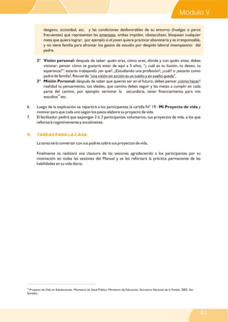 24
Proyecto de Vida en Adolescentes. Ministerio de Salud Pública. Ministerio de Educación. Secretaria Nacional de la Familia. 2002. San
Salvador.
desgano, ociosidad, etc. y las condiciones desfavorables de su entorno (huelgas o paros
frecuentes) que representan las amenazas, ambas impiden, obstaculizan, bloquean cualquier
meta que quiera lograr; por ejemplo si el joven quiere practicar ebanistería y es irresponsable,
y no tiene familia para afrontar los gastos de estudio por despido laboral intempestivo del
padre.
2° Visión personal: después de saber: quién eres, cómo eres, dónde y con quién vives; debes
visionar, pensar cómo te gustaría estar de aquí a 5 años, “¿ cuál es tu ilusión, tu deseo, tu
esperanza?”; estarás trabajando ¿en qué?, ¿Estudiando una profesión?, ¿cuál? o ¿estarás como
padre de familia?, Recuerda “una visión sin acción es un sueño y en sueño queda”.
3° Misión Personal: después de saber que quieres ser en el futuro, debes pensar ¿cómo hacer?
realidad tu pensamiento, tus ideales, que camino debes seguir y las metas a cumplir en cada
parte del camino, por ejemplo: terminar la secundaria, tener financiamiento para mis
24
estudios etc.
6. Luego de la explicación se repartirá a los participantes la cartilla N° 19 : Mi Proyecto de vida y
motivar para que cada uno según los pasos elabore su proyecto de vida.
7. El facilitador pedirá que expongan 2 ó 3 participantes voluntarios, sus proyectos de vida, a los que
reforzará cognitivamente y socialmente.
La tarea será conversar con sus padres sobre sus proyectos de vida.
Finalmente se realizará una clausura de las sesiones agradeciendo a los participantes por su
motivación en todas las sesiones del Manual y se les reforzará la práctica permanente de las
habilidades en su vida diaria.
V. TAREAS PARA LA CASA
Módulo V
83
 