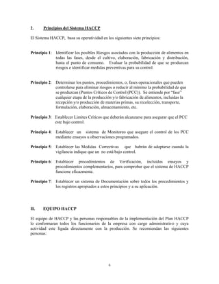 6
2. Principios del Sistema HACCP
El Sistema HACCP, basa su operatividad en los siguientes siete principios:
Principio 1: Identificar los posibles Riesgos asociados con la producción de alimentos en
todas las fases, desde el cultivo, elaboración, fabricación y distribución,
hasta el punto de consumo. Evaluar la probabilidad de que se produzcan
riesgos e identificar medidas preventivas para su control.
Principio 2: Determinar los puntos, procedimientos, o, fases operacionales que pueden
controlarse para eliminar riesgos o reducir al mínimo la probabilidad de que
se produzcan (Puntos Críticos de Control (PCC)). Se entiende por “fase”
cualquier etapa de la producción y/o fabricación de alimentos, incluidas la
recepción y/o producción de materias primas, su recolección, transporte,
formulación, elaboración, almacenamiento, etc.
Principio 3: Establecer Limites Críticos que deberán alcanzarse para asegurar que el PCC
este bajo control.
Principio 4: Establecer un sistema de Monitoreo que asegure el control de los PCC
mediante ensayos u observaciones programados.
Principio 5: Establecer las Medidas Correctivas que habrán de adoptarse cuando la
vigilancia indique que un no está bajo control.
Principio 6: Establecer procedimientos de Verificación, incluidos ensayos y
procedimientos complementarios, para comprobar que el sistema de HACCP
funcione eficazmente.
Principio 7: Establecer un sistema de Documentación sobre todos los procedimientos y
los registros apropiados a estos principios y a su aplicación.
II. EQUIPO HACCP
El equipo de HACCP y las personas responsables de la implementación del Plan HACCP
lo conformaran todos los funcionarios de la empresa con cargo administrativo y cuya
actividad este ligada directamente con la producción. Se recomiendan las siguientes
personas:
 