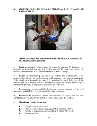 100
XI. PROCEDIMIENTO DE TOMA DE MUESTRAS PARA ANÁLISIS DE
LABORATORIO
1. Manual de Toma de Muestras para el Control de Presencia de Salmonella Sp
en Canales de Bovino y Porcino
a) Objetivo: Verificar en las carcasas de bovino la presencia de Salmonella sp,
siguiendo los requerimientos que tiene establecidos el FSIS para estos efectos. Las
muestras serán analizadas en el Laboratorio Central en Santo Domingo.
b) Razón: La Salmonella sp., es una de las bacterias mas contaminantes de los
productos alimenticios y que puede ocasionar problemas graves en la salud de las personas.
En los mataderos la Salmonella sp., es de fácil contaminación a partir de las heces de los
animales a sacrificar. Por este motivo es indispensable aplicar los métodos adecuados para
determinar la presencia de esta bacteria en la carne que se procesa.
c) Responsables: La responsabilidad la toma de muestras, empaque y el envío al
laboratorio será el Médico Veterinarios del SESPAS o su asistente.
d) Frecuencia de Muestreo: Se tomará una muestra en las carcasas cada 300 reses
sacrificadas, una vez transcurridas doce (12) horas o más después del sacrificio.
e) Materiales y Equipos Requeridos:
1. Esponja estéril en funda estéril.
2. 10 ml de solución de muestreo Agua Buffer Peptonada (BPW),
3. Plantilla de muestreo en acero inoxidable de 100 m² (10x10 cm)
4. Guantes estériles
 