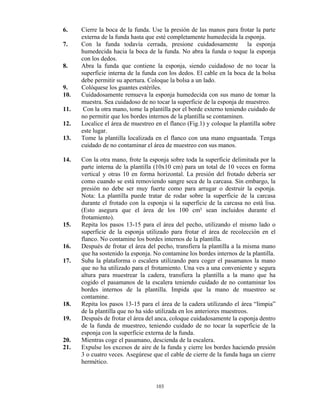 103
6. Cierre la boca de la funda. Use la presión de las manos para frotar la parte
externa de la funda hasta que esté completamente humedecida la esponja.
7. Con la funda todavía cerrada, presione cuidadosamente la esponja
humedecida hacia la boca de la funda. No abra la funda o toque la esponja
con los dedos.
8. Abra la funda que contiene la esponja, siendo cuidadoso de no tocar la
superficie interna de la funda con los dedos. El cable en la boca de la bolsa
debe permitir su apertura. Coloque la bolsa a un lado.
9. Colóquese los guantes estériles.
10. Cuidadosamente remueva la esponja humedecida con sus mano de tomar la
muestra. Sea cuidadoso de no tocar la superficie de la esponja de muestreo.
11. Con la otra mano, tome la plantilla por el borde externo teniendo cuidado de
no permitir que los bordes internos de la plantilla se contaminen.
12. Localice el área de muestreo en el flanco (Fig.1) y coloque la plantilla sobre
este lugar.
13. Tome la plantilla localizada en el flanco con una mano enguantada. Tenga
cuidado de no contaminar el área de muestreo con sus manos.
14. Con la otra mano, frote la esponja sobre toda la superficie delimitada por la
parte interna de la plantilla (10x10 cm) para un total de 10 veces en forma
vertical y otras 10 en forma horizontal. La presión del frotado debería ser
como cuando se está removiendo sangre seca de la carcasa. Sin embargo, la
presión no debe ser muy fuerte como para arrugar o destruir la esponja.
Nota: La plantilla puede tratar de rodar sobre la superficie de la carcasa
durante el frotado con la esponja si la superficie de la carcasa no está lisa.
(Esto asegura que el área de los 100 cm² sean incluidos durante el
frotamiento).
15. Repita los pasos 13-15 para el área del pecho, utilizando el mismo lado o
superficie de la esponja utilizado para frotar el área de recolección en el
flanco. No contamine los bordes internos de la plantilla.
16. Después de frotar el área del pecho, transfiera la plantilla a la misma mano
que ha sostenido la esponja. No contamine los bordes internos de la plantilla.
17. Suba la plataforma o escalera utilizando para coger el pasamanos la mano
que no ha utilizado para el frotamiento. Una ves a una conveniente y segura
altura para muestrear la cadera, transfiera la plantilla a la mano que ha
cogido el pasamanos de la escalera teniendo cuidado de no contaminar los
bordes internos de la plantilla. Impida que la mano de muestreo se
contamine.
18. Repita los pasos 13-15 para el área de la cadera utilizando el área “limpia”
de la plantilla que no ha sido utilizada en los anteriores muestreos.
19. Después de frotar el área del anca, coloque cuidadosamente la esponja dentro
de la funda de muestreo, teniendo cuidado de no tocar la superficie de la
esponja con la superficie externa de la funda.
20. Mientras coge el pasamano, descienda de la escalera.
21. Expulse los excesos de aire de la funda y cierre los bordes haciendo presión
3 o cuatro veces. Asegúrese que el cable de cierre de la funda haga un cierre
hermético.
 