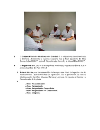 7
1. El Gerente General o Administrador General, es el responsable administrativo de
la Empresa. Suministra la logística necesaria para el buen desarrollo del Plan.
Revisa el plan HACCP, junto al Administrador General y al Jefe del Plan HACCP.
4. El Supervisor HACCP, es el encargado del monitoreo y registros del Plan HACCP.
Se reporta al Jefe del Plan HACCP
5. Jefes de Sección, son los responsables de la supervisión diaria de la producción del
establecimiento. Son responsables de supervisar a todo el personal en las áreas de
Mantenimiento, Sacrifico, Vísceras, Harinas y Limpieza. Se reportan al Gerente y/o
Administrador de la planta
6.
Jefe de Mantenimiento:
Jefe de Faenamiento:
Jefe de Subproductos Comestibles:
Jefe de Subproductos No Comestibles:
Jefe de Limpieza:
 
