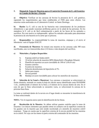 107
2. Manual de Toma de Muestras para el Control de Presencia de E. coli Genérico
en Canales de Bovino y Porcino
a) Objetivo: Verificar en las carcasas de bovino la presencia de E. coli genérico,
siguiendo los requerimientos que tiene establecidos el FSIS para estos efectos. Las
muestras serán analizadas en el Laboratorio Central en Santo Domingo.
b) Razón: La E. coli es una de las bacterias mas contaminantes de los productos
alimenticios y que puede ocasionar problemas graves en la salud de las personas. En los
mataderos la E. coli es de fácil contaminación a partir de las heces de los animales a
sacrificar. Por este motivo es indispensable aplicar los métodos adecuados para determinar
la presencia de esta bacteria en la carne que se procesa.
c) Responsables: La responsabilidad la toma de muestras, empaque y el envío al
laboratorio será el Equipo HACCP.
d) Frecuencia de Muestreo: Se tomará una muestra en las carcasas cada 300 reses
sacrificadas, una vez transcurridas doce (12) horas o más después del sacrificio.
e) Materiales y Equipos Requeridos:
1. Esponja estéril en funda estéril.
2. 10 ml de solución de muestreo BPD (Butterfield´s Phosphate Diluent)
3. Plantilla de muestreo en acero inoxidable de 100 m² (10x10 cm)
4. Guantes estériles
5. Escalera de muestreo.
6. Solución desinfectante de hipoclorito al 5%
7. Jabón para manos
8. Nevera portátil
10. Bandeja en acero inoxidable para colocar los utensilios de muestreo.
f) Selección de la Canal a Muestrear: Las carcasas a muestrear se seleccionará en
forma aleatoria, teniendo en cuenta la hoja de cálculo anexa identificada como RANDOM
1.xls., estableciendo el número de la línea y el número de la carcasa dentro de esta. En el
caso de que la línea seleccionada se encuentre vacía, se seleccionará la carcasa de la
próxima línea llena.
La toma se realizará dentro de la nevera en el lugar donde se encuentra la transferencia de
la línea seleccionada.
NOTA. Ver el esquema anexo para la identificación de las líneas.
g) Recolección de la Muestra: Se deben utilizar guantes estériles para la toma de
muestras. Los únicos elementos que pueden entrar en contacto con la superficie externa de
los guantes son la muestra que está siendo recolectada y/o utensilio de muestreo estéril
(esponja). Tenga en cuenta que la superficie externa de la nevera portátil de las muestras
no es estéril. No coja con las manos la parte externa del contenedor de las muestras.
 