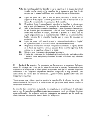 110
Nota: La plantilla puede tratar de rodar sobre la superficie de la carcasa durante el
frotado con la esponja si la superficie de la carcasa no está lisa. ( esto
asegura que el área de los 100 cm² sean incluidos durante el frotamiento).
15. Repita los pasos 13-15 para el área del pecho, utilizando el mismo lado o
superficie de la esponja utilizado para frotar el área de recolección en el
flanco. No contamine los bordes internos de la plantilla.
16. Después de frotar el área del pecho, transfiera la plantilla a la misma mano
que ha sostenido la esponja. No contamine los bordes internos de la plantilla.
17. Suba la plataforma o escalera utilizando para coger el pasamano la mano que
no ha utilizado para el frotamiento. Una ves a una conveniente y segura
altura para muestrear la cadera, transfiera la plantilla a la mano que ha
cogido el pasamanos de la escalera teniendo cuidado de no contaminar los
bordes internos de la plantilla. Impida que la mano de muestreo se
contamine.
18. Repita los pasos 13-15 para el área de la cadera utilizando el área “limpia”
de la plantilla que no ha sido utilizada en los anteriores muestreos.
19. Después de frotar el área del anca, coloque cuidadosamente la esponja dentro
de la funda de muestreo, teniendo cuidado de no tocar la superficie de la
esponja con la superficie externa de la funda.
20.- Mientras coge el pasamano descienda de la escalera.
21.- Expulse los excesos de aire de la funda y cierre los bordes haciendo presión
3 o cuatro veces. Asegúrese que el cable de cierre de la funda haga un cierre
hermético.
h) Envío de la Muestra: Es importante que las muestras se organicen fácilmente
dentro del empaque para evitar que las bolsas de muestreo se rompan. Es necesario el uso
correcto de la refrigeración y los recipientes refrigerados para que las muestras lleguen al
laboratorio a una aceptable temperatura. Muestras congeladas o muy calientes son
consideradas no validas para ser analizadas. Algunas bacterias pueden sufrir daño con
temperaturas muy frías.
Temperaturas muy calientes pueden permitir la reproducción de algunas bacterias. El
mantenimiento de las muestras a temperaturas no apropiadas puede causar resultados
erróneos en las muestras.
La muestra debe conservarse refrigerada, no congelada, en el contenedor de embarque
previo a ser llevadas al correo, El contenedor de embarque no puede ser utilizado el mismo
como refrigerador. Sin embargo, múltiples muestras (si es necesario) de día puede ser
almacenadas en un contenedor abierto dentro del refrigerador.
 