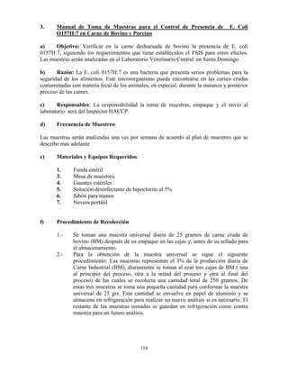 114
3. Manual de Toma de Muestras para el Control de Presencia de E. Coli
O157H:7 en Carne de Bovino y Porcino
a) Objetivo: Verificar en la carne deshuesada de bovino la presencia de E. coli
0157H:7, siguiendo los requerimientos que tiene establecidos el FSIS para estos efectos.
Las muestras serán analizadas en el Laboratorio Veterinario Central en Santo Domingo.
b) Razón: La E. coli 0157H:7 es una bacteria que presenta serios problemas para la
seguridad de los alimentos. Este microorganismo puede encontrarse en las carnes crudas
contaminadas con materia fecal de los animales, en especial, durante la matanza y posterior
proceso de las carnes.
c) Responsables: La responsabilidad la toma de muestras, empaque y el envío al
laboratorio será del Inspector HACCP.
d) Frecuencia de Muestreo:
Las muestras serán analizadas una ves por semana de acuerdo al plan de muestreo que se
describe mas adelante
e) Materiales y Equipos Requeridos:
1. Funda estéril
3. Mesa de muestreo
4. Guantes estériles
5. Solución desinfectante de hipoclorito al 5%
6. Jabón para manos
7. Nevera portátil
f) Procedimiento de Recolección
1.- Se toman una muestra universal diaria de 25 gramos de carne cruda de
bovino (BM) después de su empaque en las cajas y, antes de su sellado para
el almacenamiento.
2.- Para la obtención de la muestra universal se sigue el siguiente
procedimiento: Las muestras representan el 3% de la producción diaria de
Carne Industrial (BM); diariamente se toman al azar tres cajas de BM ( una
al principio del proceso, otra a la mitad del proceso y otra al final del
proceso) de las cuales se recolecta una cantidad total de 250 gramos. De
estas tres muestras se toma una pequeña cantidad para conformar la muestra
universal de 25 grs. Esta cantidad se envuelve en papel de aluminio y se
almacena en refrigeración para realizar un nuevo análisis si es necesario. El
restante de las muestras tomadas se guardan en refrigeración como contra
muestra para un futuro análisis.
 