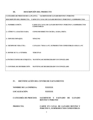 8
III. DESCRIPCIÓN DEL PRODUCTO
CATEGORÍA DE PROCESO DE LA PLANTA: SACRIFICIO DE GANADO BOVINO Y PORCINO
DESCRIPCIÓN DEL PRODUCTO: CARNE EN CANAL DE GANADO BOVINO Y PORCINO Y, SUBPRODUCTOS
1.- NOMBRE COMÚN: CARNE EN CANAL DE GANADO BOVINO Y PORCINO Y, SUBPRODUCTOS
COMESTIBLES
2.- CÓMO VA A HACER USADA: CONSUMO DIRECTO COCIDA, ASADA, FRITA
3.- TIPO DE EMPAQUE: NINGUNO
4.- TIEMPO DE VIDA UTIL : CANALES: 7 DIAS A 4°C; SUPRODUCTOS COMESTIBLES 4 DIAS A 4°C
5.- DONDE SE VA A VENDER: TERCENAS
6.-INSTRUCCIONES DE ETIQUETA: MANTENGASE REFRIGERADO Y/O CONGELADO
7.- CONTROL DE DISTRIBUCIÓN: MANTENGASE REGRIGERADO Y/O CONGELADO
IV. IDENTIFICACIÓN DEL CENTRO DE FAENAMIENTO
NOMBRE DE LA EMPRESA: XXXXXX
LOCALIZACIÓN: XXXXXX
CATEGORÍA DE PROCESO: SACRIFICIO Y FAENADO DE GANADO
BOVINO Y PORCINO
PRODUCTO: CARNE EN CANAL DE GANADO BOVINO Y
PORCINO Y, SUBPRODUCTOS COMESTIBLES
 