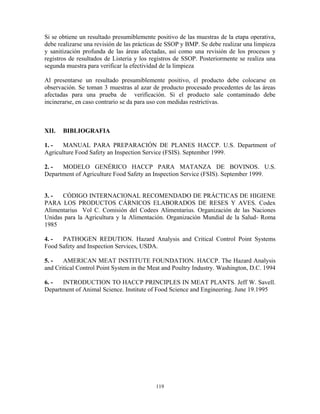 119
Si se obtiene un resultado presumiblemente positivo de las muestras de la etapa operativa,
debe realizarse una revisión de las prácticas de SSOP y BMP. Se debe realizar una limpieza
y sanitización profunda de las áreas afectadas, así como una revisión de los procesos y
registros de resultados de Listeria y los registros de SSOP. Posteriormente se realiza una
segunda muestra para verificar la efectividad de la limpieza
Al presentarse un resultado presumiblemente positivo, el producto debe colocarse en
observación. Se toman 3 muestras al azar de producto procesado procedentes de las áreas
afectadas para una prueba de verificación. Si el producto sale contaminado debe
incinerarse, en caso contrario se da para uso con medidas restrictivas.
XII. BIBLIOGRAFIA
1. - MANUAL PARA PREPARACIÓN DE PLANES HACCP. U.S. Department of
Agriculture Food Safety an Inspection Service (FSIS). September 1999.
2. - MODELO GENÉRICO HACCP PARA MATANZA DE BOVINOS. U.S.
Department of Agriculture Food Safety an Inspection Service (FSIS). September 1999.
3. - CÓDIGO INTERNACIONAL RECOMENDADO DE PRÁCTICAS DE HIGIENE
PARA LOS PRODUCTOS CÁRNICOS ELABORADOS DE RESES Y AVES. Codex
Alimentarius Vol C. Comisión del Codees Alimentarius. Organización de las Naciones
Unidas para la Agricultura y la Alimentación. Organización Mundial de la Salud- Roma
1985
4. - PATHOGEN REDUTION. Hazard Analysis and Critical Control Point Systems
Food Safety and Inspection Services, USDA.
5. - AMERICAN MEAT INSTITUTE FOUNDATION. HACCP. The Hazard Analysis
and Critical Control Point System in the Meat and Poultry Industry. Washington, D.C. 1994
6. - INTRODUCTION TO HACCP PRINCIPLES IN MEAT PLANTS. Jeff W. Savell.
Department of Animal Science. Institute of Food Science and Engineering. June 19.1995
 