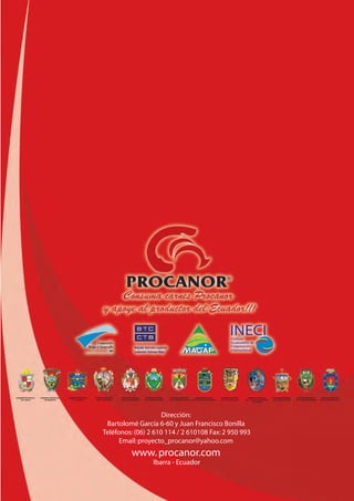 GOBIERNO PROVINCIAL
DEL CARCHI
GOBIERNO PROVINCIAL
DE IMBABURA
GOBIERNO PROVINCIAL
DE PICHINCHA
GOBIERNO MUNICIPAL
DEL CANTÓN MIRA
GOBIERNO MUNICIPAL
DEL CANTÓN IBARRA
GOBIERNO MUNICIPAL
DEL CANTÓN CAYAMBE
GOBIERNO MUNICIPAL
DEL CANTÓN MONTÚFAR
GOBIERNO MUNICIPAL
DEL CANTÓN ANTONIO ANTE
GOBIERNO MUNICIPAL
DEL CANTÓN ESPEJO
GOBIERNO MUNICIPAL
DEL CANTÓN SAN LORENZO
DEL PAILÓN
GOBIERNO MUNICIPAL
DEL CANTÓN TULCÁN
GOBIERNO MUNICIPAL
DEL CANTÓN PIMAMPIRO
GOBIERNO MUNICIPAL
DEL CANTÓN OTAVALO
Dirección:
Bartolomé García 6-60 y Juan Francisco Bonilla
Teléfonos:(06) 2 610 114 / 2 610108 Fax:2 950 993
Email:proyecto_procanor@yahoo.com
www.procanor.com
Ibarra - Ecuador
 