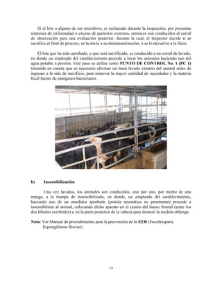 14
Si el lote o alguno de sus miembros, es rechazado durante la inspección, por presentar
síntomas de enfermedad o exceso de parásitos externos, entonces son conducidos al corral
de observación para una evaluación posterior, durante la cual, el Inspector decide si se
sacrifica al final de proceso, se la envía a su desnaturalización, o se lo devuelve a la finca.
El lote que ha sido aprobado, y que será sacrificado, es conducido a un corral de lavado,
en donde un empleado del establecimiento procede a lavar los animales haciendo uso del
agua potable a presión. Este paso se define como PUNTO DE CONTROL No. 1 (PC 1)
teniendo en cuenta que es necesario efectuar un buen lavado externo del animal antes de
ingresar a la sala de sacrificio, para remover la mayor cantidad de suciedades y la materia
fecal fuente de patógenos bacterianos.
b) Insensibilización
Una vez lavados, los animales son conducidos, uno por uno, por medio de una
manga, a la trampa de insensibilizado, en donde, un empleado del establecimiento,
haciendo uso de un aturdidor aprobado (pistola neumática no penetrante) procede a
insensibilizar al animal, colocando dicho aparato en el centro del hueso frontal (entre los
dos lóbulos cerebrales) o en la parte posterior de la cabeza para destruir la medula oblonga.
Nota: Ver Manual de procedimiento para la prevención de la EEB (Encefalopatía
Espongiforme Bovina)
 