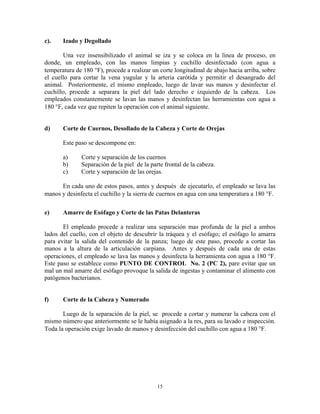 15
c). Izado y Degollado
Una vez insensibilizado el animal se iza y se coloca en la línea de proceso, en
donde, un empleado, con las manos limpias y cuchillo desinfectado (con agua a
temperatura de 180 F), procede a realizar un corte longitudinal de abajo hacia arriba, sobre
el cuello para cortar la vena yugular y la arteria carótida y permitir el desangrado del
animal. Posteriormente, el mismo empleado, luego de lavar sus manos y desinfectar el
cuchillo, procede a separara la piel del lado derecho e izquierdo de la cabeza. Los
empleados constantemente se lavan las manos y desinfectan las herramientas con agua a
180 F, cada vez que repiten la operación con el animal siguiente.
d) Corte de Cuernos, Desollado de la Cabeza y Corte de Orejas
Este paso se descompone en:
a) Corte y separación de los cuernos
b) Separación de la piel de la parte frontal de la cabeza.
c) Corte y separación de las orejas.
En cada uno de estos pasos, antes y después de ejecutarlo, el empleado se lava las
manos y desinfecta el cuchillo y la sierra de cuernos en agua con una temperatura a 180 F.
e) Amarre de Esófago y Corte de las Patas Delanteras
El empleado procede a realizar una separación mas profunda de la piel a ambos
lados del cuello, con el objeto de descubrir la tráquea y el esófago; el esófago lo amarra
para evitar la salida del contenido de la panza; luego de este paso, procede a cortar las
manos a la altura de la articulación carpiana. Antes y después de cada una de estas
operaciones, el empleado se lava las manos y desinfecta la herramienta con agua a 180 F.
Este paso se establece como PUNTO DE CONTROL No. 2 (PC 2), pare evitar que un
mal un mal amarre del esófago provoque la salida de ingestas y contaminar el alimento con
patógenos bacterianos.
f) Corte de la Cabeza y Numerado
Luego de la separación de la piel, se procede a cortar y numerar la cabeza con el
mismo número que anteriormente se le había asignado a la res, para su lavado e inspección.
Toda la operación exige lavado de manos y desinfección del cuchillo con agua a 180 F.
 
